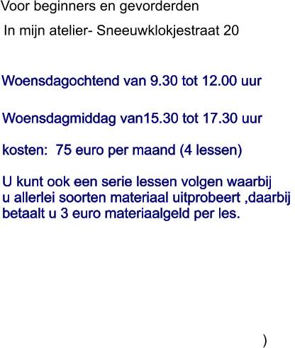 Woensdagochtend van 9.30 tot 12.00 uur               In mijn atelier- Sneeuwklokjestraat 20 Voor beginners en gevorderden  Woensdagmiddag van15.30 tot 17.30 uur  kosten:  75 euro per maand (4 lessen)  U kunt ook een serie lessen volgen waarbij u allerlei soorten materiaal uitprobeert ,daarbij  betaalt u 3 euro materiaalgeld per les.                                                                          )