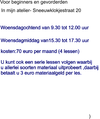 Woensdagochtend van 9.30 tot 12.00 uur               In mijn atelier- Sneeuwklokjestraat 20 Voor beginners en gevorderden  Woensdagmiddag van15.30 tot 17.30 uur  kosten:70 euro per maand (4 lessen)  U kunt ook een serie lessen volgen waarbij u allerlei soorten materiaal uitprobeert ,daarbij  betaalt u 3 euro materiaalgeld per les.                                                                          )